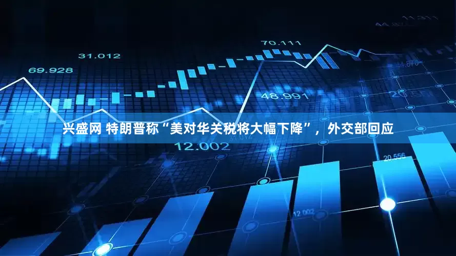 兴盛网 特朗普称“美对华关税将大幅下降”，外交部回应