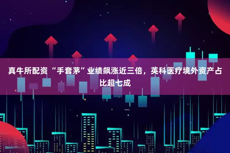 真牛所配资 “手套茅”业绩飙涨近三倍，英科医疗境外资产占比超七成