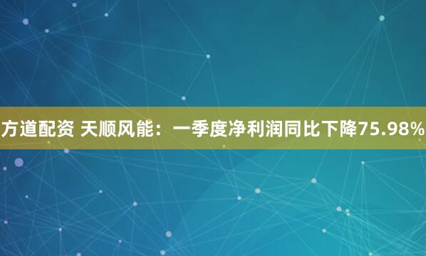 方道配资 天顺风能：一季度净利润同比下降75.98%