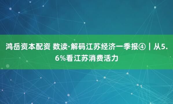 鸿岳资本配资 数读·解码江苏经济一季报④｜从5.6%看江苏消费活力