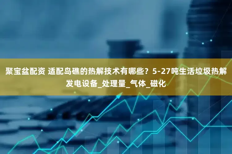 聚宝盆配资 适配岛礁的热解技术有哪些？5-27吨生活垃圾热解发电设备_处理量_气体_磁化