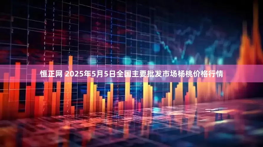 恒正网 2025年5月5日全国主要批发市场杨桃价格行情