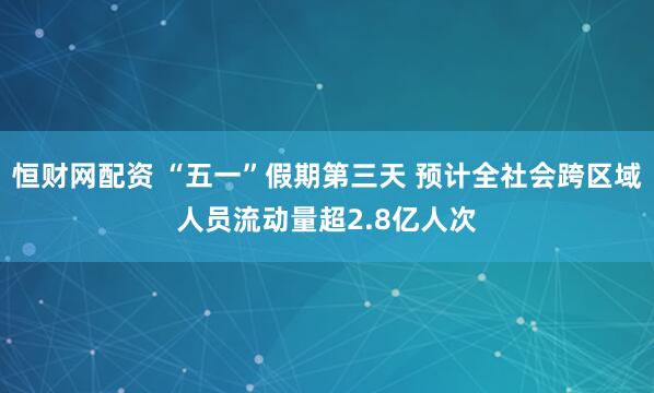 恒财网配资 “五一”假期第三天 预计全社会跨区域人员流动量超2.8亿人次