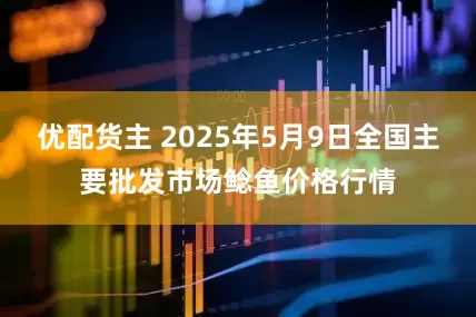 优配货主 2025年5月9日全国主要批发市场鲶鱼价格行情