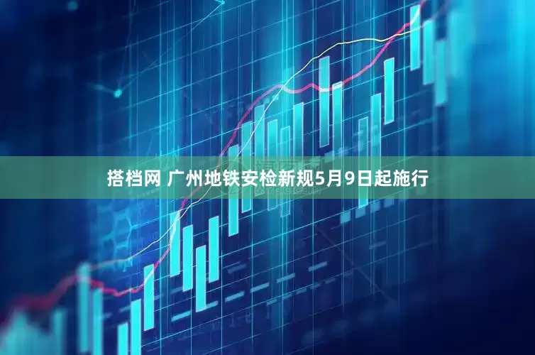 搭档网 广州地铁安检新规5月9日起施行