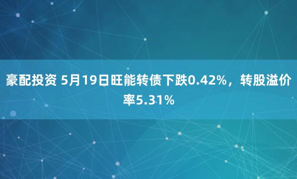 豪配投资 5月19日旺能转债下跌0.42%，转股溢价率5.31%