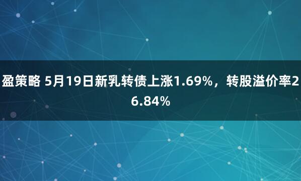 盈策略 5月19日新乳转债上涨1.69%，转股溢价率26.84%