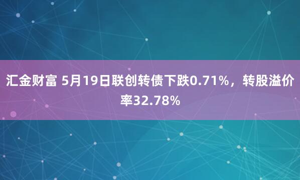 汇金财富 5月19日联创转债下跌0.71%，转股溢价率32.78%