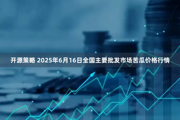 开源策略 2025年6月16日全国主要批发市场苦瓜价格行情
