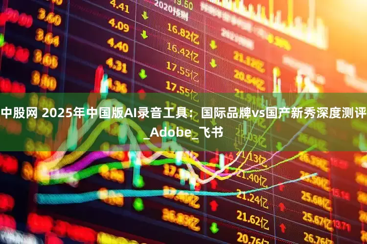 中股网 2025年中国版AI录音工具：国际品牌vs国产新秀深度测评_Adobe_飞书