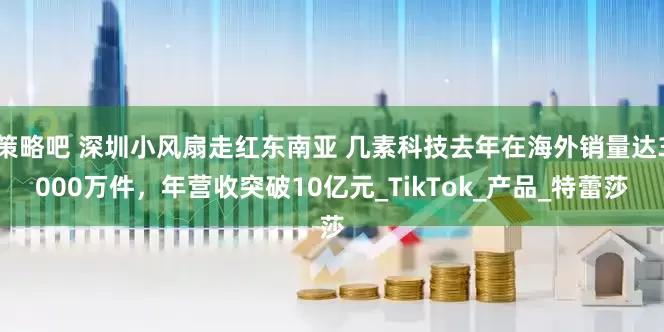 策略吧 深圳小风扇走红东南亚 几素科技去年在海外销量达3000万件，年营收突破10亿元_TikTok_产品_特蕾莎
