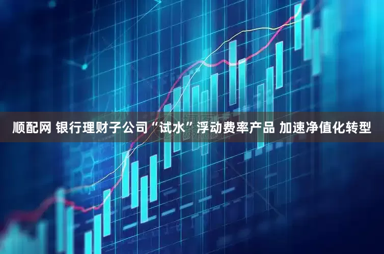 顺配网 银行理财子公司“试水”浮动费率产品 加速净值化转型