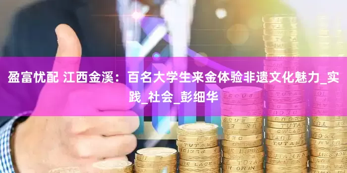 盈富忧配 江西金溪：百名大学生来金体验非遗文化魅力_实践_社会_彭细华
