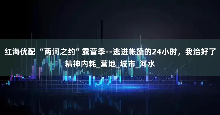 红海优配 “两河之约”露营季--逃进帐篷的24小时，我治好了精神内耗_营地_城市_河水