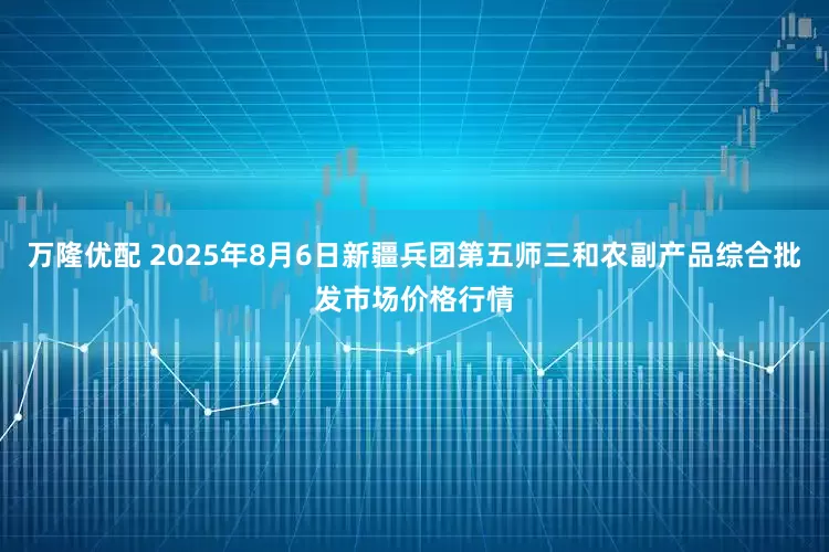 万隆优配 2025年8月6日新疆兵团第五师三和农副产品综合批发市场价格行情
