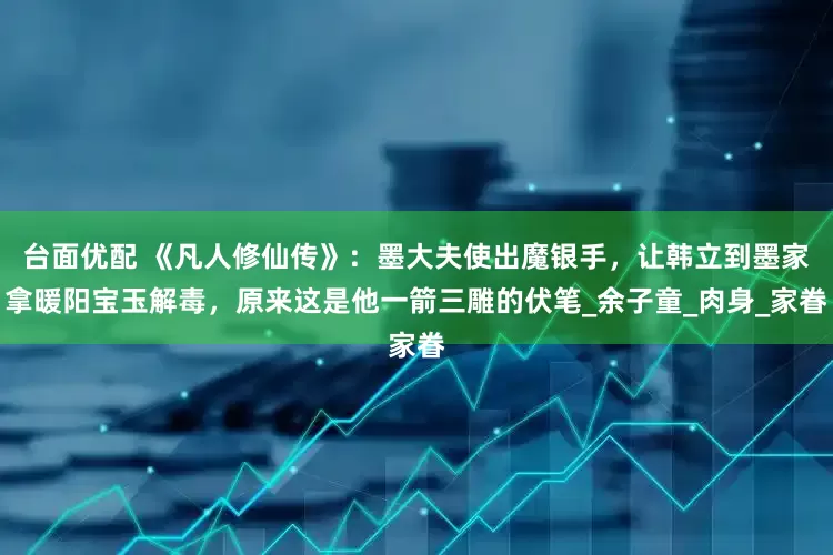 台面优配 《凡人修仙传》：墨大夫使出魔银手，让韩立到墨家拿暖阳宝玉解毒，原来这是他一箭三雕的伏笔_余子童_肉身_家眷