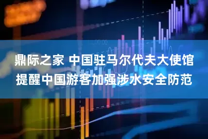 鼎际之家 中国驻马尔代夫大使馆提醒中国游客加强涉水安全防范