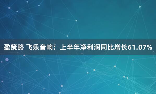 盈策略 飞乐音响：上半年净利润同比增长61.07%