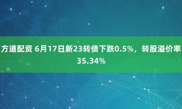 方道配资 6月17日新23转债下跌0.5%，转股溢价率35.34%